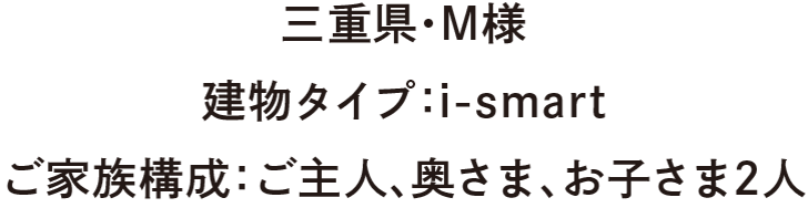 三重県・M様　建物タイプ：：i-smart　ご家族構成：ご主人、奥さま、お子さま2人