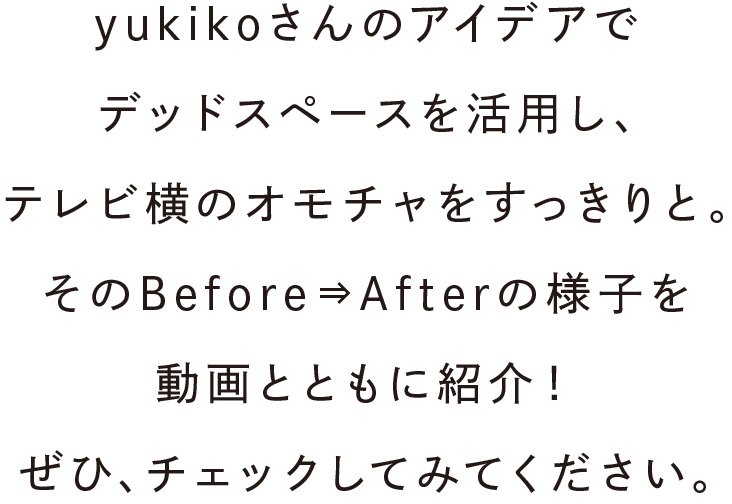 yukikoさんのアイデアでデッドスペースを活用し、テレビ横のオモチャをすっきりと。そのBefore⇒Afterの様子を動画とともに紹介！ぜひ、チェックしてみてください。