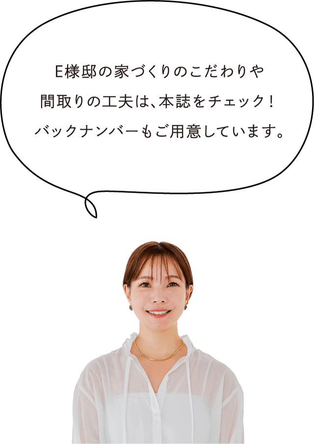 E様邸の家づくりのこだわりや間取りの工夫は、本誌をチェック！バックナンバーもご用意しています。