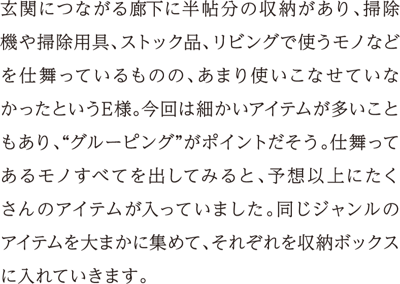 玄関につながる廊下に半帖分の収納があり、掃除機や掃除用具、ストック品、リビングで使うモノなどを仕舞っているものの、あまり使いこなせていなかったというE様。今回は細かいアイテムが多いこともあり、“グルーピング”がポイントだそう。仕舞ってあるモノすべてを出してみると、予想以上にたくさんのアイテムが入っていました。同じジャンルのアイテムを大まかに集めて、それぞれを収納ボックスに入れていきます。
