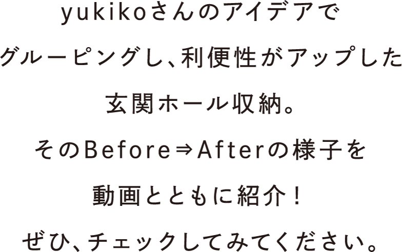 yukikoさんのアイデアでグルーピングし、利便性がアップした玄関ホール収納。そのBefore⇒Afterの様子を動画とともに紹介！ぜひ、チェックしてみてください。