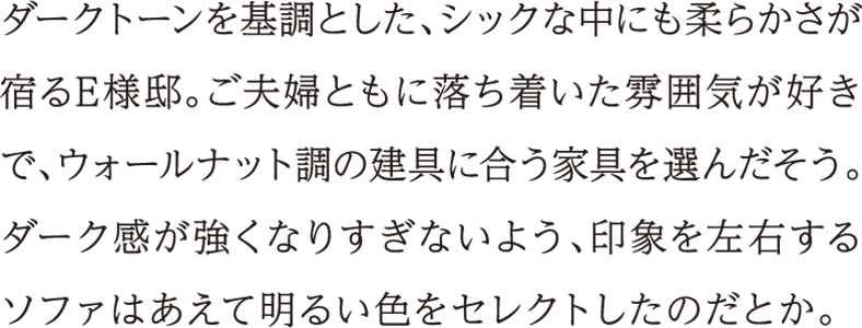 ダークトーンを基調とした、シックな中にも柔らかさが宿るE様邸。ご夫婦ともに落ち着いた雰囲気が好きで、ウォールナット調の建具に合う家具を選んだそう。ダーク感が強くなりすぎないよう、印象を左右するソファはあえて明るい色をセレクトしたのだとか。