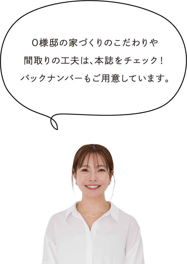 O様邸の家づくりのこだわりや間取りの工夫は、本誌をチェック！バックナンバーもご用意しています。