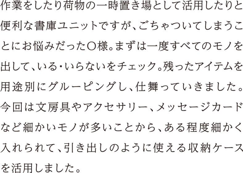 作業をしたり荷物の一時置き場として活用したりと便利な書庫ユニットですが、ごちゃついてしまうことにお悩みだったO様。まずは一度すべてのモノを出して、いる・いらないをチェック。残ったアイテムを用途別にグルーピングし、仕舞っていきました。今回は文房具やアクセサリー、メッセージカードなど細かいモノが多いことから、ある程度細かく入れられて、引き出しのように使える収納ケースを活用しました。