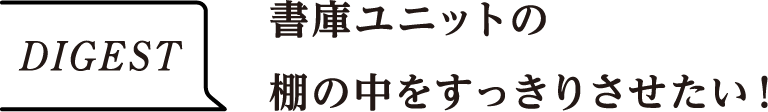 DIGEST　書庫ユニットの棚の中をすっきりさせたい！