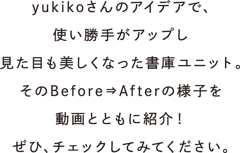 yukikoさんのアイデアで、使い勝手がアップし見た目も美しくなった書庫ユニット。そのBefore⇒Afterの様子を動画とともに紹介！ぜひ、チェックしてみてください。