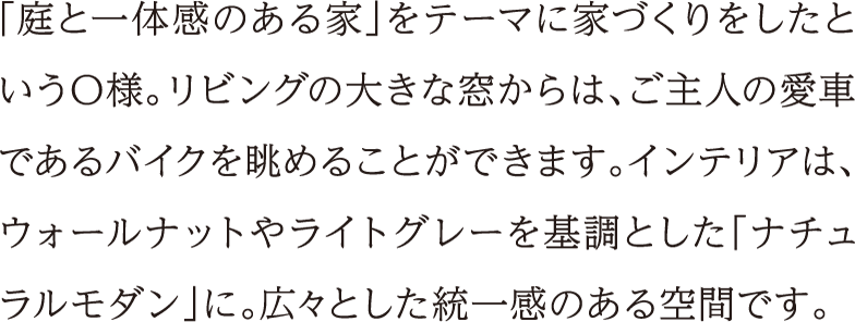 「庭と一体感のある家」をテーマに家づくりをしたというO様。リビングの大きな窓からは、ご主人の愛車であるバイクを眺めることができます。インテリアは、ウォールナットやライトグレーを基調とした「ナチュラルモダン」に。広々とした統一感のある空間です。