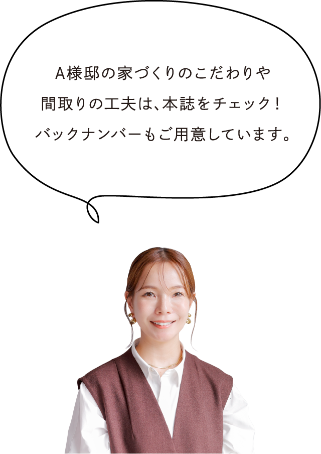 A様邸の家づくりのこだわりや間取りの工夫は、本誌をチェック！バックナンバーもご用意しています。