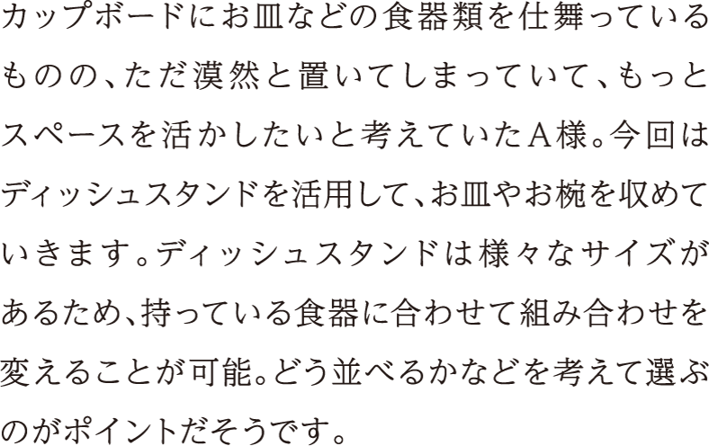 カップボードにお皿などの食器類を仕舞っているものの、ただ漠然と置いてしまっていて、もっとスペースを活かしたいと考えていたA様。今回はディッシュスタンドを活用して、お皿やお椀を収めていきます。ディッシュスタンドは様々なサイズがあるため、持っている食器に合わせて組み合わせを変えることが可能。どう並べるかなどを考えて選ぶのがポイントだそうです。