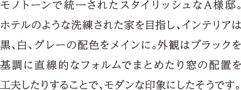 モノトーンで統一されたスタイリッシュなA様邸。ホテルのような洗練された家を目指し、インテリアは黒、白、グレーの配色をメインに。外観はブラックを基調に直線的なフォルムでまとめたり窓の配置を工夫したりすることで、モダンな印象にしたそうです。