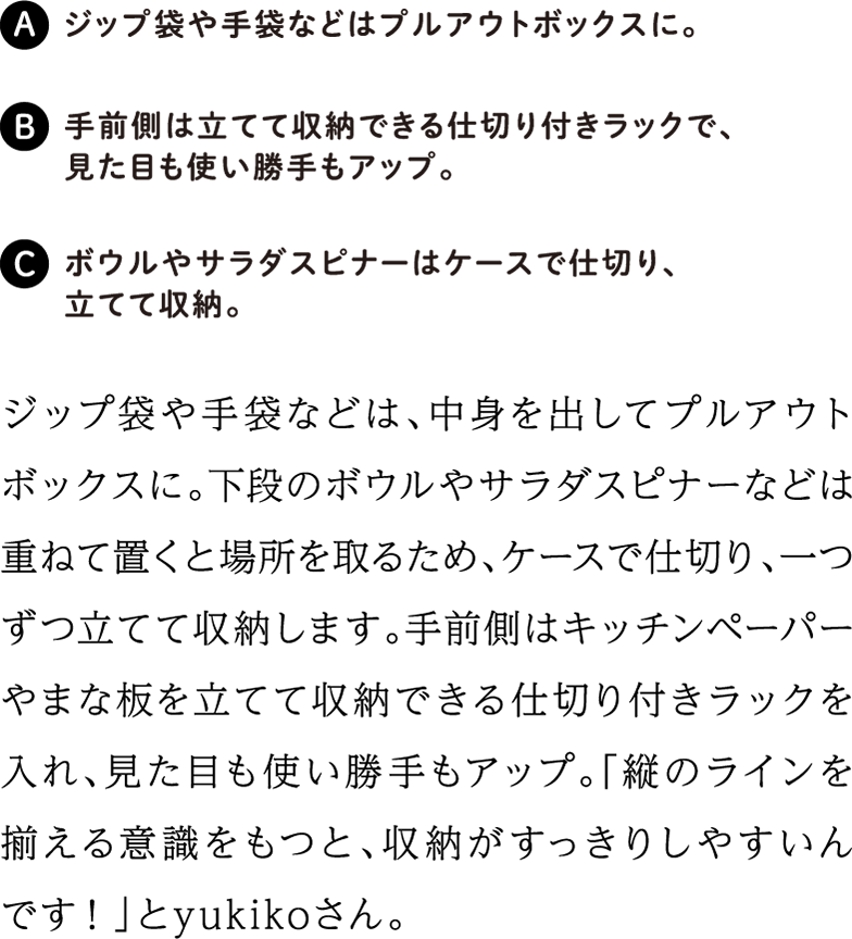 ジップ袋や手袋などは、中身を出してプルアウトボックスに。下段のボウルやサラダスピナーなどは重ねて置くと場所を取るため、ケースで仕切り、一つずつ立てて収納します。手前側はキッチンペーパーやまな板を立てて収納できる仕切り付きラックを入れ、見た目も使い勝手もアップ。「縦のラインを揃える意識をもつと、収納がすっきりしやすいんです！」とyukikoさん。