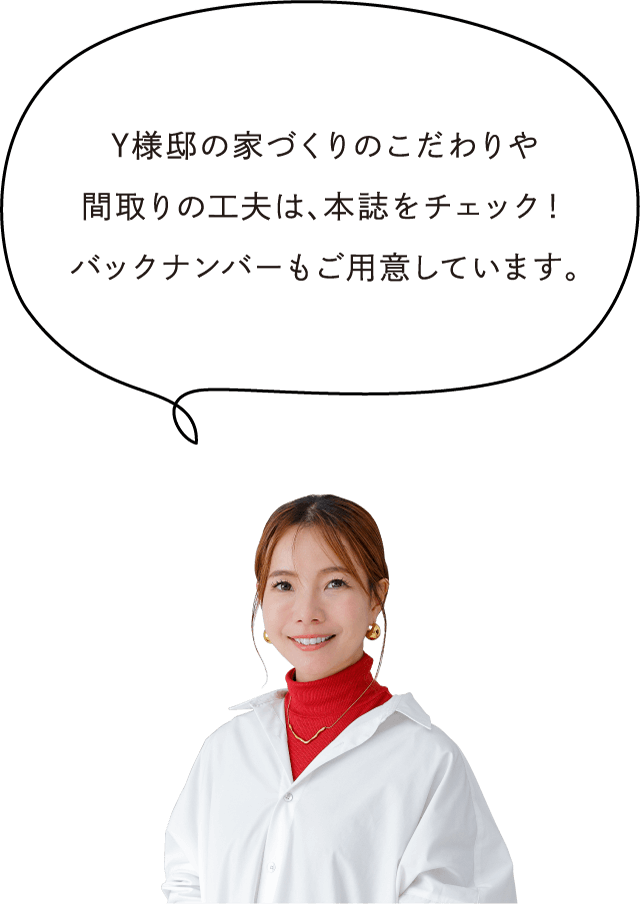 Y様邸の家づくりのこだわりや間取りの工夫は、本誌をチェック！バックナンバーもご用意しています。
