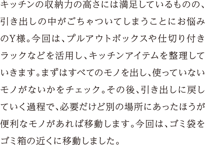 キッチンの収納力の高さには満足しているものの、引き出しの中がごちゃついてしまうことにお悩みのY様。今回は、プルアウトボックスや仕切り付きラックなどを活用し、キッチンアイテムを整理していきます。まずはすべてのモノを出し、使っていないモノがないかをチェック。その後、引き出しに戻していく過程で、必要だけど別の場所にあったほうが便利なモノがあれば移動します。今回は、ゴミ袋をゴミ箱の近くに移動しました。