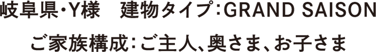 岐阜県・Y様　建物タイプ：GR AND SAISON　ご家族構成：ご主人、奥さま、お子さま
