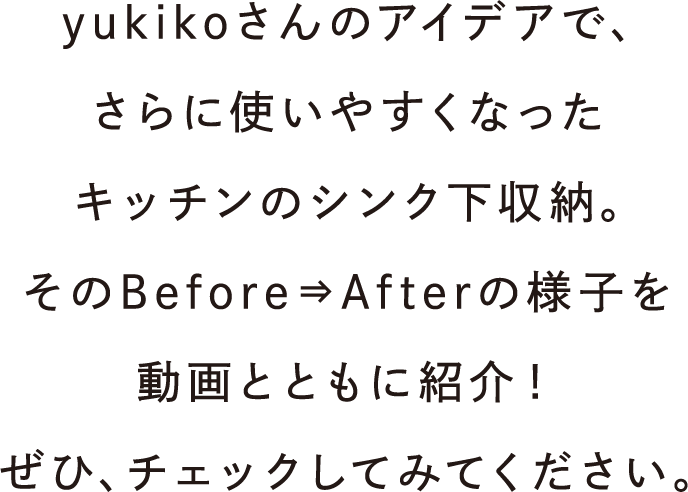 yukikoさんのアイデアで、さらに使いやすくなったキッチンのシンク下収納。そのBefore⇒Afterの様子を動画とともに紹介！ぜひ、チェックしてみてください。