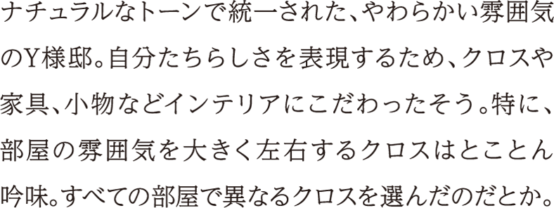 ナチュラルなトーンで統一された、やわらかい雰囲気のY様邸。自分たちらしさを表現するため、クロスや家具、小物などインテリアにこだわったそう。特に、部屋の雰囲気を大きく左右するクロスはとことん吟味。すべての部屋で異なるクロスを選んだのだとか。