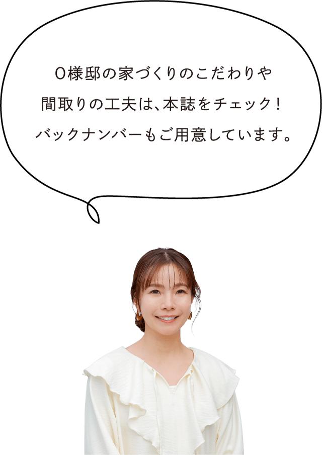 O様邸の家づくりのこだわりや間取りの工夫は、本誌をチェック！バックナンバーもご用意しています。