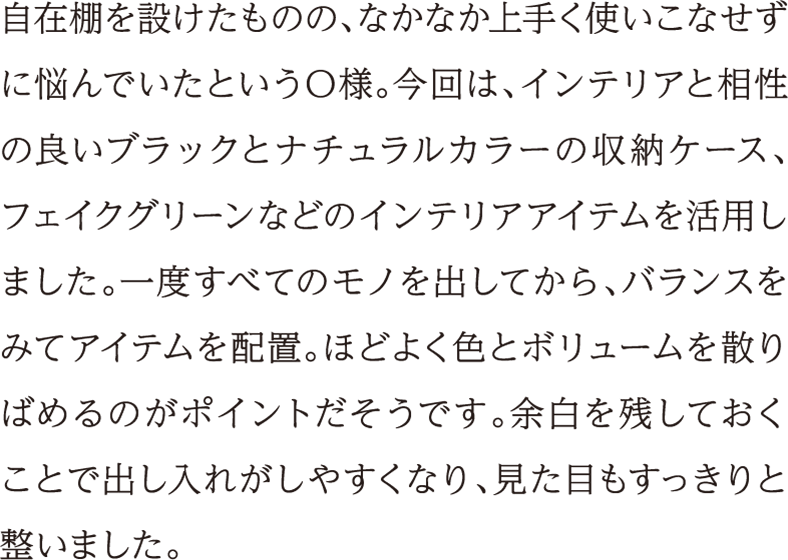 自在棚を設けたものの、なかなか上手く使いこなせずに悩んでいたというO様。今回は、インテリアと相性の良いブラックとナチュラルカラーの収納ケース、フェイクグリーンなどのインテリアアイテムを活用しました。一度すべてのモノを出してから、バランスをみてアイテムを配置。ほどよく色とボリュームを散りばめるのがポイントだそうです。余白を残しておくことで出し入れがしやすくなり、見た目もすっきりと整いました。