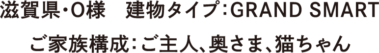 滋賀県・O様　建物タイプ：GRAND SMART　ご家族構成：ご主人、奥さま、猫ちゃん