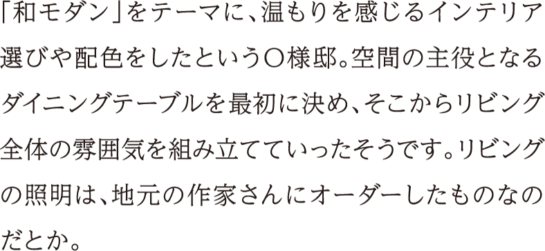 「和モダン」をテーマに、温もりを感じるインテリア選びや配色をしたというO様邸。空間の主役となるダイニングテーブルを最初に決め、そこからリビング全体の雰囲気を組み立てていったそうです。リビングの照明は、地元の作家さんにオーダーしたものなのだとか。