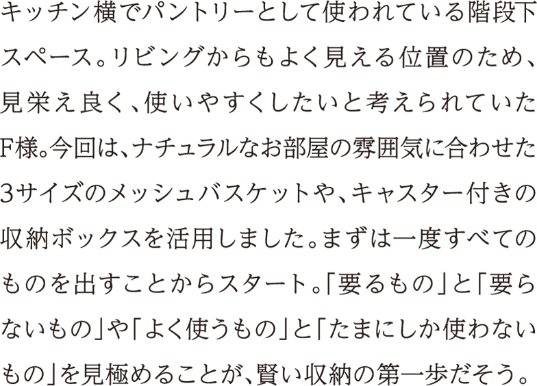 キッチン横でパントリーとして使われている階段下スペース。リビングからもよく見える位置のため、見栄え良く、使いやすくしたいと考えられていたF様。今回は、ナチュラルなお部屋の雰囲気に合わせた3サイズのメッシュバスケットや、キャスター付きの収納ボックスを活用しました。まずは一度すべてのものを出すことからスタート。「要るもの」と「要らないもの」や「よく使うもの」と「たまにしか使わないもの」を見極めることが、賢い収納の第一歩だそう。