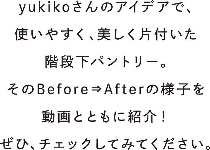 yukikoさんのアイデアで、使いやすく、美しく片付いた階段下パントリー。そのBefore⇒Afterの様子を動画とともに紹介！ぜひ、チェックしてみてください。
