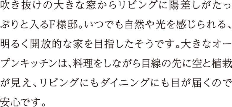 吹き抜けの大きな窓からリビングに陽差しがたっぷりと入るF様邸。いつでも自然や光を感じられる、明るく開放的な家を目指したそうです。大きなオープンキッチンは、料理をしながら目線の先に空と植栽が見え、リビングにもダイニングにも目が届くので安心です。