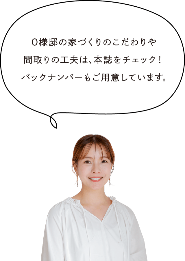 O様邸の家づくりのこだわりや間取りの工夫は、本誌をチェック！バックナンバーもご用意しています。