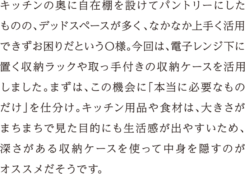 キッチンの奥に自在棚を設けてパントリーにしたものの、デッドスペースが多く、なかなか上手く活用できずお困りだというO様。今回は、電子レンジ下に置く収納ラックや取っ手付きの収納ケースを活用しました。まずは、この機会に「本当に必要なものだけ」を仕分け。キッチン用品や食材は、大きさがまちまちで見た目的にも生活感が出やすいため、深さがある収納ケースを使って中身を隠すのがオススメだそうです。