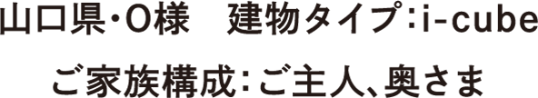 山口県・O様　建物タイプ：i-cube　ご家族構成：ご主人、奥さま