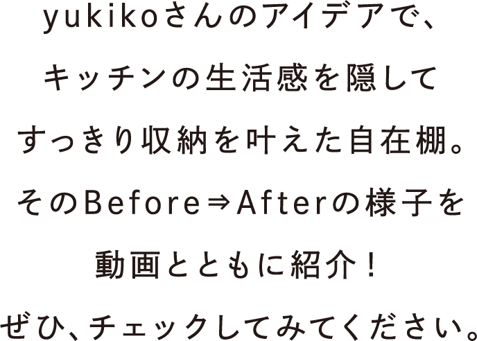 yukikoさんのアイデアで、キッチンの生活感を隠してすっきり収納を叶えた自在棚。そのBefore⇒Afterの様子を動画とともに紹介！ぜひ、チェックしてみてください。