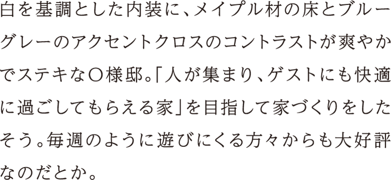 白を基調とした内装に、メイプル材の床とブルーグレーのアクセントクロスのコントラストが爽やかでステキなO様邸。「人が集まり、ゲストにも快適に過ごしてもらえる家」を目指して家づくりをしたそう。毎週のように遊びにくる方々からも大好評なのだとか。