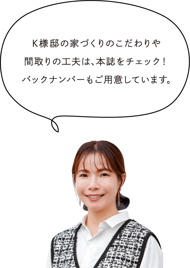 K様邸の家づくりのこだわりや間取りの工夫は、本誌をチェック！バックナンバーもご用意しています。