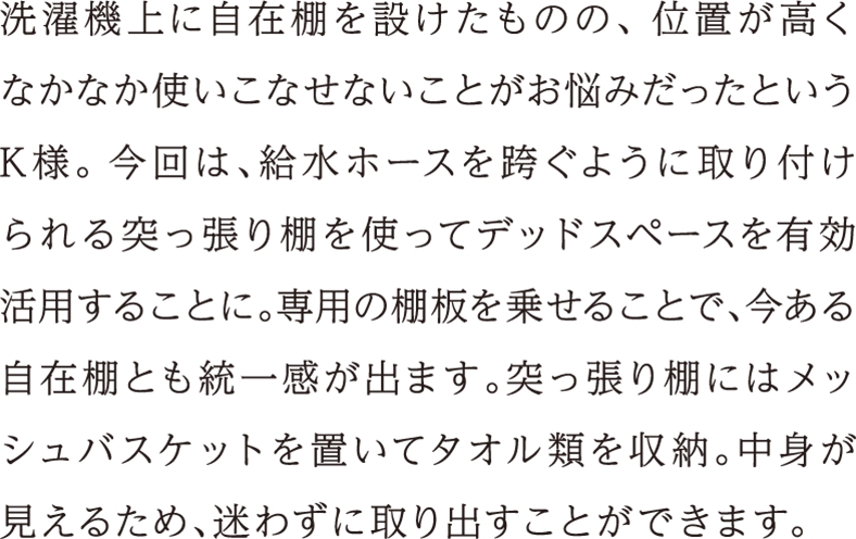 洗濯機上に自在棚を設けたものの、位置が高くなかなか使いこなせないことがお悩みだったというK様。今回は、給水ホースを跨ぐように取り付けられる突っ張り棚を使ってデッドスペースを有効活用することに。専用の棚板を乗せることで、今ある自在棚とも統一感が出ます。突っ張り棚にはメッシュバスケットを置いてタオル類を収納。中身が見えるため、迷わずに取り出すことができます。
