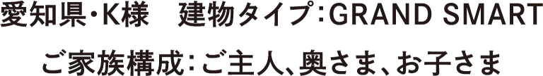 愛知県・K様　建物タイプ：GRAND SMART　ご家族構成：ご主人、奥さま、お子さま