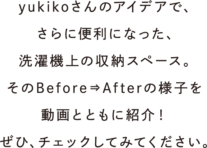 yukikoさんのアイデアでさらに便利になった、洗濯機上の収納スペース。そのBefore⇒Afterの様子を動画とともに紹介！ぜひ、チェックしてみてください。