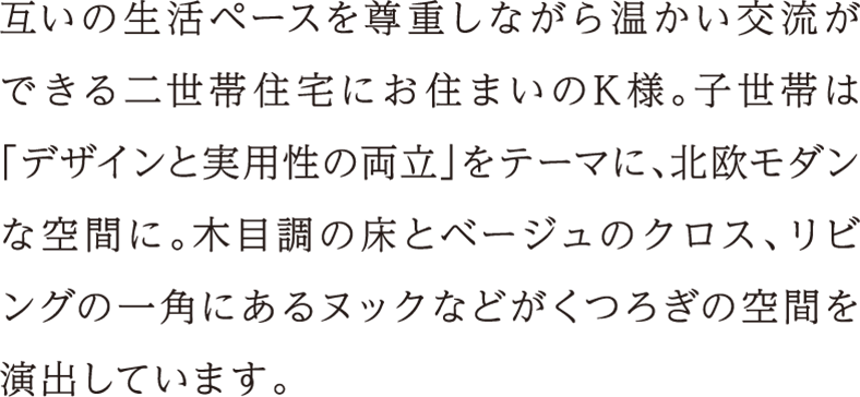 互いの生活ペースを尊重しながら温かい交流ができる二世帯住宅にお住まいのK様。子世帯は「デザインと実用性の両立」をテーマに、北欧モダンな空間に。木目調の床とベージュのクロス、リビングの一角にあるヌックなどがくつろぎの空間を演出しています。