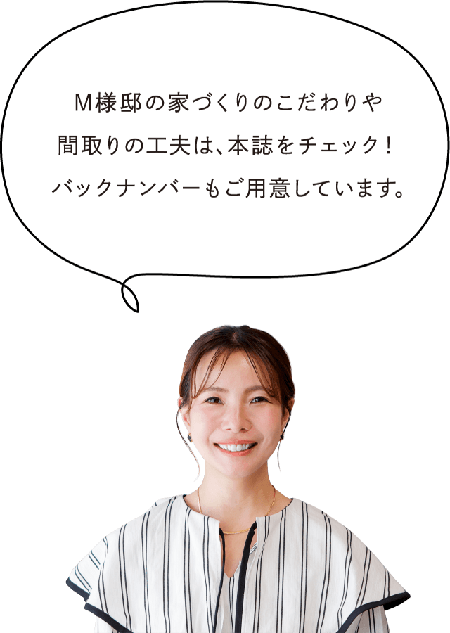 M様邸の家づくりのこだわりや間取りの工夫は、本誌をチェック！バックナンバーもご用意しています。