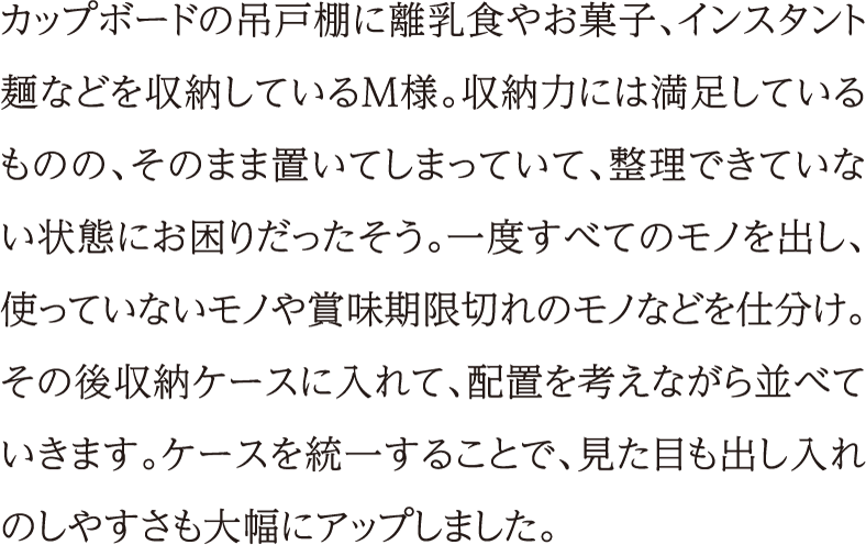 カップボードの吊戸棚に離乳食やお菓子、インスタント麺などを収納しているM様。収納力には満足しているものの、そのまま置いてしまっていて、整理できていない状態にお困りだったそう。一度すべてのモノを出し、使っていないモノや賞味期限切れのモノなどを仕分け。その後収納ケースに入れて、配置を考えながら並べていきます。ケースを統一することで、見た目も出し入れのしやすさも大幅にアップしました。