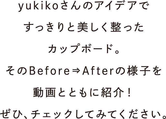 yukikoさんのアイデアですっきりと美しく整ったカップボード。そのBefore⇒Afterの様子を動画とともに紹介！ぜひ、チェックしてみてください。
