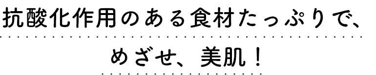 抗酸化作用のある食材たっぷりで、めざせ、美肌！