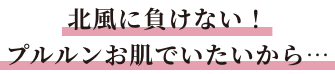 北風に負けない！プルルンお肌でいたいから…