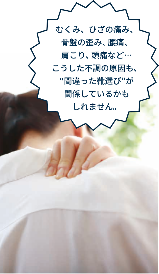 むくみ、ひざの痛み、骨盤の歪み、腰痛、肩こり、頭痛など…こうした不調の原因も、“間違った靴選び”が関係しているかもしれません。