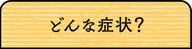 どんな症状？