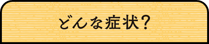 どんな症状？
