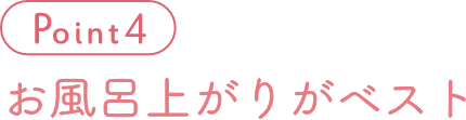 Point 4 お風呂上がりがベスト