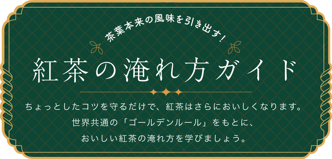 茶葉本来の風味を引き出す！紅茶の淹れ方ガイド ちょっとしたコツを守るだけで、紅茶はさらにおいしくなります。世界共通の「ゴールデンルール」をもとに、おいしい紅茶の淹れ方を学びましょう。