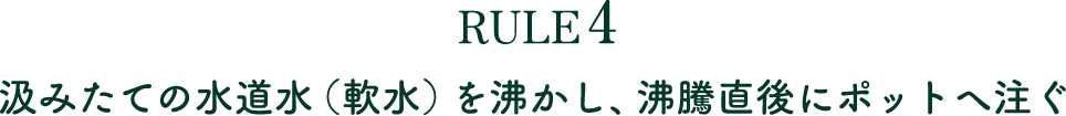 RULE4 汲みたての水道水（軟水）を沸かし、沸騰直後にポットへ注ぐ