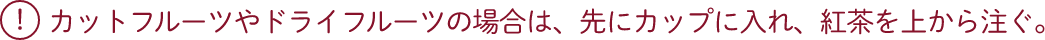 カットフルーツやドライフルーツの場合は、先にカップに入れ、紅茶を上から注ぐ。