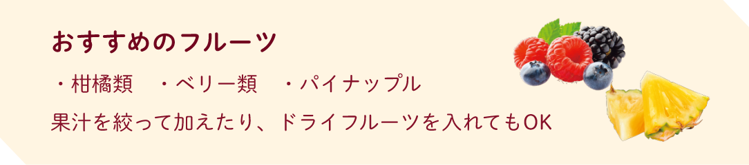 おすすめのフルーツ ・柑橘類　・ベリー　・パイナップル　果汁を絞って加えたり、ドライフルーツを入れてもOK